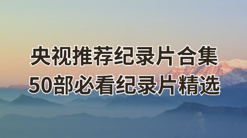 央视推荐纪录片合集：50部必看纪录片精选-课程资源网